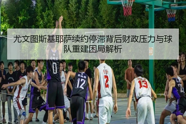 尤文图斯基耶萨续约停滞背后财政压力与球队重建困局解析