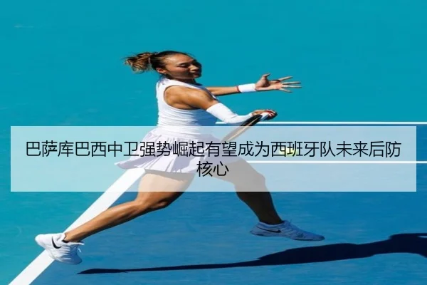 巴萨库巴西中卫强势崛起有望成为西班牙队未来后防核心